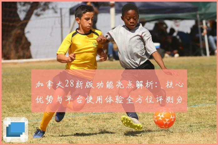 加拿大28新版功能亮点解析:核心优势与平台使用体验全方位评测分析