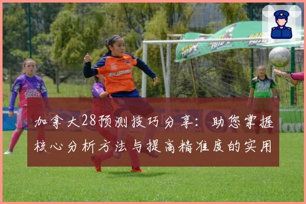 加拿大28预测技巧分享：助您掌握核心分析方法与提高精准度的实用攻略