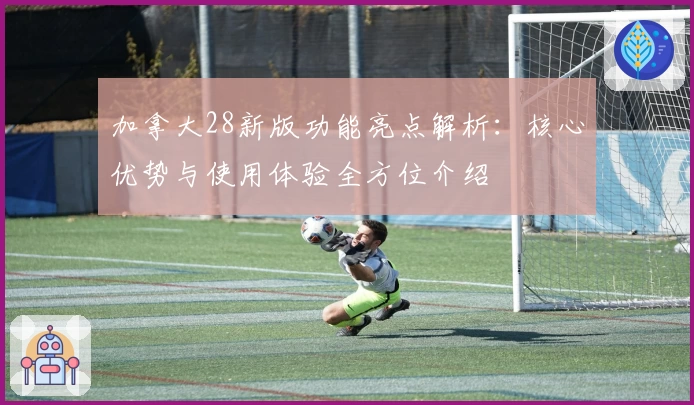 加拿大28新版功能亮点解析：核心优势与使用体验全方位介绍