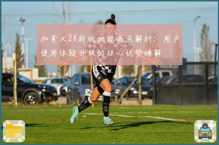 加拿大28新版功能亮点解析：用户使用体验升级的核心优势详解