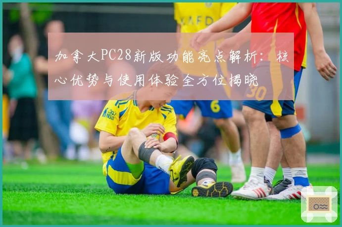 加拿大PC28新版功能亮点解析：核心优势与使用体验全方位揭晓